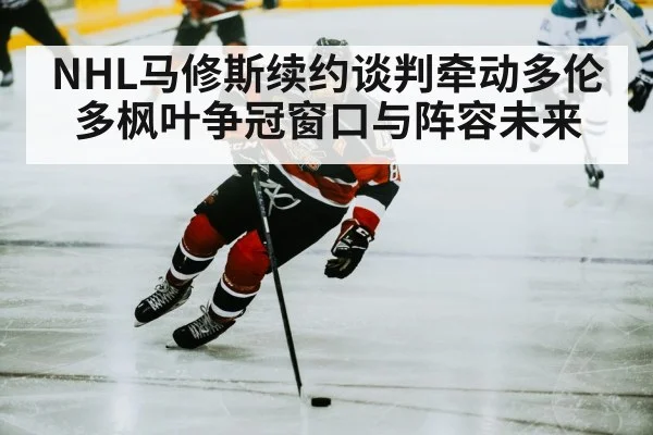 NHL马修斯续约谈判牵动多伦多枫叶争冠窗口与阵容未来