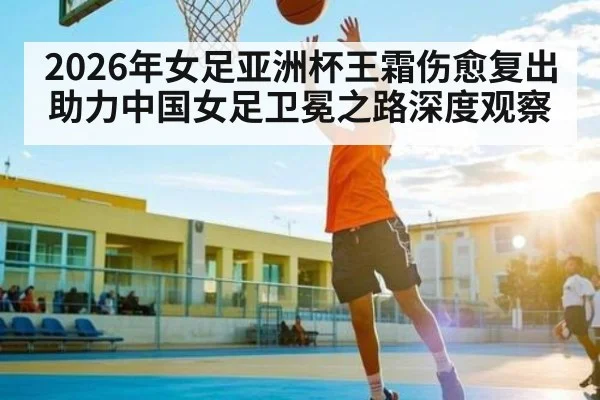 2026年女足亚洲杯王霜伤愈复出助力中国女足卫冕之路深度观察