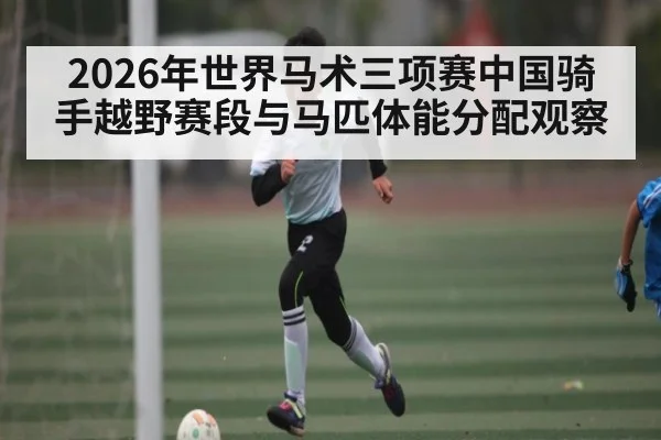 2026年世界马术三项赛中国骑手越野赛段与马匹体能分配观察