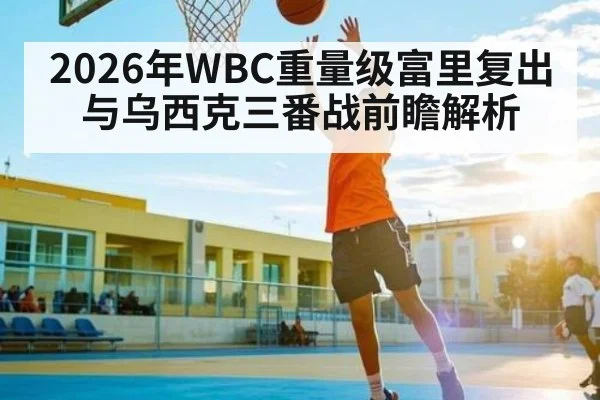 2026年WBC重量级富里复出与乌西克三番战前瞻解析